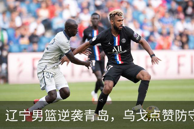 辽宁男篮逆袭青岛，乌戈点赞防守小达人！